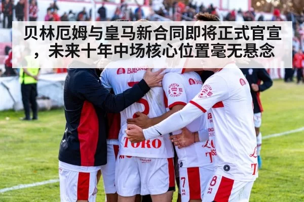 贝林厄姆与皇马新合同即将正式官宣,未来十年中场核心位置毫无悬念