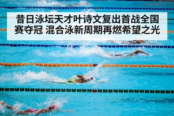 昔日泳坛天才叶诗文复出首战全国赛夺冠 混合泳新周期再燃希望之光