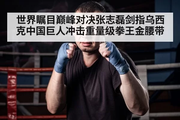 世界瞩目巅峰对决张志磊剑指乌西克中国巨人冲击重量级拳王金腰带