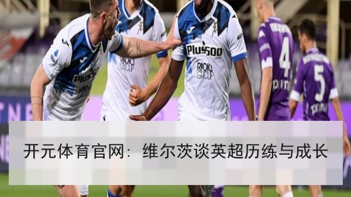 开元体育官网: 维尔茨谈英超历练与成长 开元体育官网: 维尔茨谈英超历练与成长