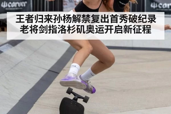 王者归来孙杨解禁复出首秀破纪录老将剑指洛杉矶奥运开启新征程