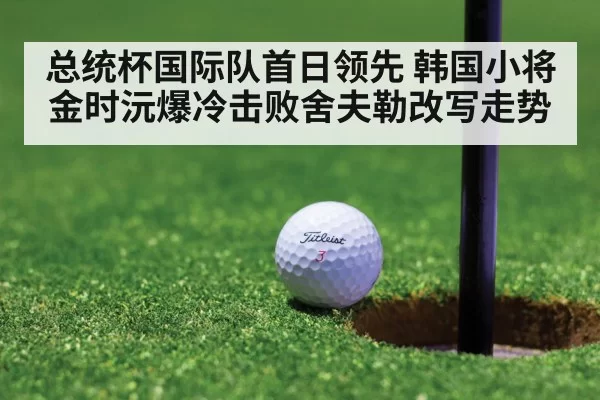 总统杯国际队首日领先 韩国小将金时沅爆冷击败舍夫勒改写走势